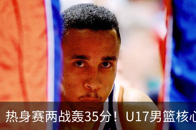 热身赛两战轰35分！U17男篮核心不止要接班张镇麟，还要登陆NBA？